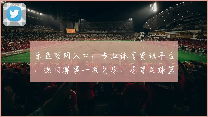乐鱼官网入口，专业体育资讯平台，热门赛事一网打尽，尽享足球篮球精彩