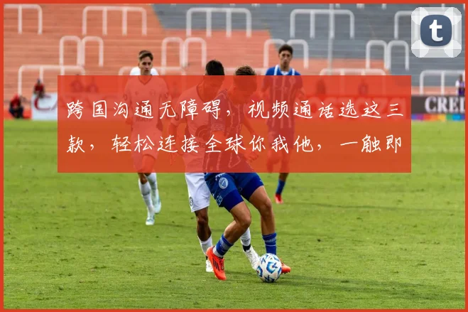 跨国沟通无障碍，视频通话选这三款，轻松连接全球你我他，一触即达