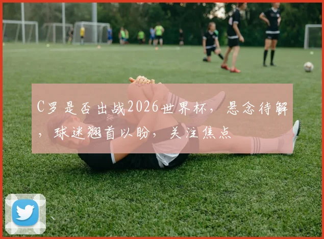 C罗是否出战2026世界杯，悬念待解，球迷翘首以盼，关注焦点