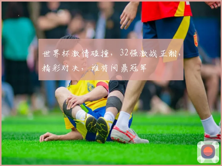 世界杯激情碰撞，32强激战正酣，精彩对决，谁将问鼎冠军